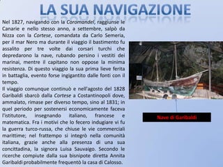La sua navigazioneNel 1827, navigando con la Coromandel, raggiunse le Canarie e nello stesso anno, a settembre, salpò da Nizza con la Cortese, comandata da Carlo Semeria, per il mar Nero ma durante il viaggio il bastimento fu assalito per tre volte dai corsari turchi che depredarono la nave, rubando persino i vestiti dei marinai, mentre il capitano non oppose la minima resistenza. Di questo viaggio la sua prima lieve ferita in battaglia, evento forse ingigantito dalle fonti con il tempo.Il viaggio comunque continuò e nell'agosto del 1828 Garibaldi sbarcò dalla Cortese a Costantinopoli dove, ammalato, rimase per diverso tempo, sino al 1831; in quel periodo per sostenersi economicamente faceva l'istitutore, insegnando italiano, francese e matematica. Fra i motivi che lo fecero indugiare vi fu la guerra turco-russa, che chiuse le vie commerciali marittime; nel frattempo si integrò nella comunità italiana, grazie anche alla presenza di una sua concittadina, la signora Luisa Sauvaigo. Secondo le ricerche compiute dalla sua bisnipote diretta Annita Garibaldiprobabilmente frequentò la casa di Calosso.Nave di Garibaldi