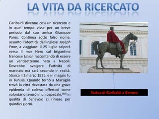 La vita da ricercatoGaribaldi divenne così un ricercato e in quel tempo visse per un breve periodo dal suo amico Giuseppe Pares. Continua sotto falso nome, assunto l'identità dell'inglese Joseph Pane, a viaggiare: il 25 luglio salperà verso il mar Nero sul brigantino francese Union raccontando di essere un ventisettenne nato a Napoli. Dovrebbe svolgere l'attività di marinaio ma sarà secondo in realtà. Sbarca il 2 marzo 1835, e in maggio fu in Tunisia. Quando tornò a Marsiglia trovò la città devastata da una grave epidemia di colera; offertosi come volontario lavorò in un ospedale,[68] in qualità di benevolo ci rimase per quindici giorni.Statua di Garibaldi a Genova