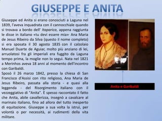 Giuseppe e anitaGiuseppe ed Anita si erano conosciuti a Laguna nel 1839, l'aveva inquadrata con il cannocchiale quando si trovava a bordo dell' Itaparica, appena raggiunta le disse in italiano «tu devi essere mia». Ana Maria de Jesus Ribeiro da Silva (questo il nome completo) si era sposata il 30 agosto 1835con il calzolaio Manuel Duarte de Aguiar, molto più anziano di lei, arruolatosi fra gli imperiali era fuggito da Laguna tempo prima, la moglie non lo seguì. Nata nel 1821 a Merinhos aveva 18 anni al momento dell'incontro con Garibaldi.Sposò il 26 marzo 1842, presso la chiesa di San Francisco d'Assisi con rito religioso, Ana Maria de Jesus Ribeiro, passata alla storia - e quasi alla leggenda - del Risorgimento italiano con il vezzeggiativo di "Anita". È spesso raccontato il fatto che Anita, abile cavallerizza, insegnò a cavalcare al marinaio italiano, fino ad allora del tutto inesperto di equitazione. Giuseppe a sua volta la istruì, per volontà o per necessità, ai rudimenti della vita militare.Anita e Garibaldi