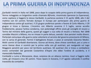LA PRIMA GUERRA DI INDIPENDENZAGaribaldi rientrò in Italia nel 1848, poco dopo lo scoppio della prima guerra di indipendenza. Venne noleggiato un brigantino sardo chiamato Bifronte, rinominato Speranza (o Esperanza), come capitano si leggerà lo stesso Garibaldi, la partenza avviene il 15 aprile 1848, alle 2 del mattino con 63 uomini.Tornato dunque in Europa per partecipare alla prima guerra di indipendenza contro gli austriaci, il 25 giugno proferisce parole a favore di Carlo Alberto, il 29 giugno si trova a Genova. L'incontro con Alberto avvenne il 5 luglio, venne accolto freddamente, pesava l'antica condanna, non potendogli offrire aiuto gli consigliò di recarsi a Torino dal ministro della guerra, questi gli suggerì a sua volta di recarsi a Venezia. Nel 1848 conobbe Mazzini a Milano, ma ne rimase in parte deluso, avendo i due pensieri molto diversi. Partecipò comunque alla guerra come volontario al servizio del governo provvisorio di Milano, con la carica di generale. Formò il battaglione Anzani, e pose al comando Giacomo Medici. Molti uomini di Garibaldi disertarono. Giunse ad Arona, dove chiese contributi, poi a Luino e verso Varese dove si scontrò per la prima volta con gli austriaci, poi navigando sul Lago Maggiore penetrò per poco nel territorio austriaco. Gli austriaci che si trova a combattere erano comandati dal generale Costantino d'Aspre che ebbe l'ordine di ucciderlo, e il maresciallo Radetzky.Combatté a Luino e Morazzone, dove, sorpreso da un attacco nemico, riuscì a fuggire nella notte, gli rimasero circa 30 uomini. Trovo riparo in Svizzera, il 27 agosto valicando il confine travestito da contadino.