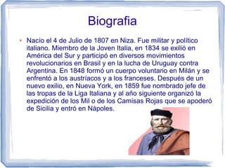 Biografia
● Nacío el 4 de Julio de 1807 en Niza. Fue militar y político
italiano. Miembro de la Joven Italia, en 1834 se exilió en
América del Sur y participó en diversos movimientos
revolucionarios en Brasil y en la lucha de Uruguay contra
Argentina. En 1848 formó un cuerpo voluntario en Milán y se
enfrentó a los austríacos y a los franceses. Después de un
nuevo exilio, en Nueva York, en 1859 fue nombrado jefe de
las tropas de la Liga Italiana y al año siguiente organizó la
expedición de los Mil o de los Camisas Rojas que se apoderó
de Sicilia y entró en Nápoles.