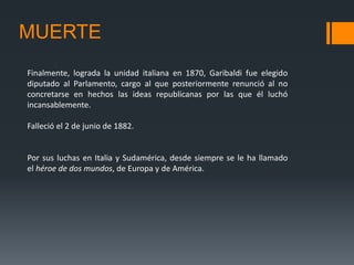 MUERTE
Finalmente, lograda la unidad italiana en 1870, Garibaldi fue elegido
diputado al Parlamento, cargo al que posteriormente renunció al no
concretarse en hechos las ideas republicanas por las que él luchó
incansablemente.
Falleció el 2 de junio de 1882.
Por sus luchas en Italia y Sudamérica, desde siempre se le ha llamado
el héroe de dos mundos, de Europa y de América.
 