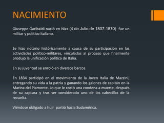 NACIMIENTO
Giuseppe Garibaldi nació en Niza (4 de Julio de 1807-1870) fue un
militar y político italiano.
Se hizo notorio históricamente a causa de su participación en las
actividades político-militares, vinculadas al proceso que finalmente
produjo la unificación política de Italia.
En su juventud se enroló en diversos barcos.
En 1834 participó en el movimiento de la Joven Italia de Mazzini,
entregando su vida a la patria y ganando los galones de capitán en la
Marina del Piamonte. Lo que le costó una condena a muerte, después
de su captura y tras ser considerado uno de los cabecillas de la
revuelta.
Viéndose obligado a huir partió hacia Sudamérica.
 