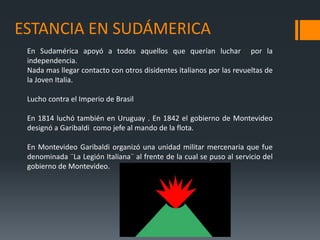 ESTANCIA EN SUDÁMERICA
En Sudamérica apoyó a todos aquellos que querían luchar por la
independencia.
Nada mas llegar contacto con otros disidentes italianos por las revueltas de
la Joven Italia.
Lucho contra el Imperio de Brasil
En 1814 luchó también en Uruguay . En 1842 el gobierno de Montevideo
designó a Garibaldi como jefe al mando de la flota.
En Montevideo Garibaldi organizó una unidad militar mercenaria que fue
denominada ¨La Legión Italiana¨ al frente de la cual se puso al servicio del
gobierno de Montevideo.
 