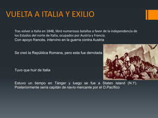 VUELTA A ITALIA Y EXILIO
Tras volver a Italia en 1848, libró numerosas batallas a favor de la independencia de
los Estados del norte de Italia, ocupados por Austria y Francia.
Con apoyo francés, intervino en la guerra contra Austria
Se creó la República Romana, pero esta fue derrotada
Tuvo que huir de Italia
Estuvo un tiempo en Tánger y luego se fue a Staten Island (N.Y).
Posteriormente sería capitán de navío mercante por el O.Pacífico
 
