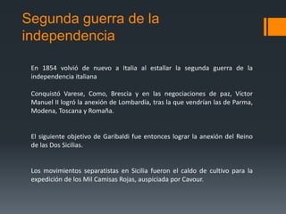 Segunda guerra de la
independencia
En 1854 volvió de nuevo a Italia al estallar la segunda guerra de la
independencia italiana
Conquistó Varese, Como, Brescia y en las negociaciones de paz, Víctor
Manuel II logró la anexión de Lombardía, tras la que vendrían las de Parma,
Modena, Toscana y Romaña.
El siguiente objetivo de Garibaldi fue entonces lograr la anexión del Reino
de las Dos Sicilias.
Los movimientos separatistas en Sicilia fueron el caldo de cultivo para la
expedición de los Mil Camisas Rojas, auspiciada por Cavour.
 