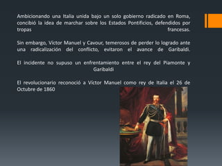 Ambicionando una Italia unida bajo un solo gobierno radicado en Roma,
concibió la idea de marchar sobre los Estados Pontificios, defendidos por
tropas francesas.
Sin embargo, Víctor Manuel y Cavour, temerosos de perder lo logrado ante
una radicalización del conflicto, evitaron el avance de Garibaldi.
El incidente no supuso un enfrentamiento entre el rey del Piamonte y
Garibaldi
El revolucionario reconoció a Víctor Manuel como rey de Italia el 26 de
Octubre de 1860
 