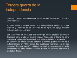 Tercera guerra de la
independencia
Garibaldi prosiguió incansablemente sus actividades militares en busca de la
unidad de Italia.
En 1886 estalla la tercera guerra de la independencia italiana, en la que
Garibaldi y hombres de los Cazadores de los Alpes, con apoyo prusiano,
lucharon contra los austríacos
Los Cazadores de los Alpes era un cuerpo militar especial creado por
Garibaldi para ayudar al ejército regular Piamontés a liberar la parte
norteña de Italia en la Segunda Guerra italiana de la Independencia.
Su general los utilizó incluso durante la tercera guerra italiana de la
independencia en 1886 contra los austriacos, luchando en el lado
prusiano. En esta ocasión, 40.000 voluntarios demostraron su valor
alcanzando la única victoria italiana durante el conflicto tomando la
ciudad de Trento.
 