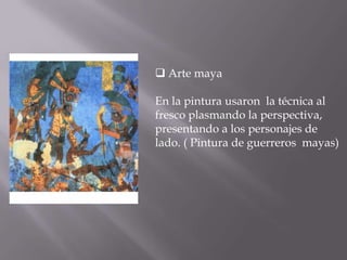  Arte mayaEn la pintura usaron  la técnica al fresco plasmando la perspectiva, presentando a los personajes de lado. ( Pintura de guerreros  mayas)