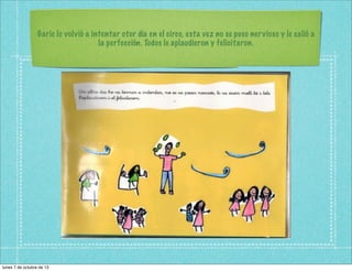 Garic lo volvió a intentar otor día en el circo, esta vez no se puso nervioso y le salió a
la perfección. Todos le aplaudieron y felicitaron.
lunes 7 de octubre de 13
 