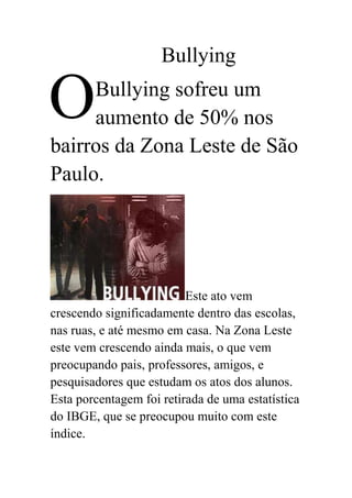 O<br />Bullying<br /> Bullying sofreu um aumento de 50% nos bairros da Zona Leste de São Paulo.<br /> Este ato vem crescendo significadamente dentro das escolas, nas ruas, e até mesmo em casa. Na Zona Leste este vem crescendo ainda mais, o que vem preocupando pais, professores, amigos, e pesquisadores que estudam os atos dos alunos. Esta porcentagem foi retirada de uma estatística do IBGE, que se preocupou muito com este índice.<br />