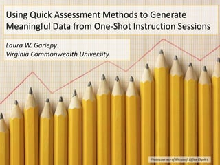 Using Quick Assessment Methods to Generate
Meaningful Data from One-Shot Instruction Sessions
Laura W. Gariepy
Virginia Commonwealth University




                                   Photo courtesy of Microsoft Office Clip Art
 