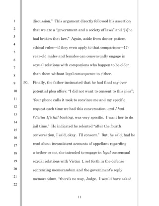 1
2
3
4
5
6
7
8
9
10
11
12
13
14
15
16
17
18
19
20
21
22
11
discussion.” This argument directly followed his assertion
that we are a “government and a society of laws” and “[s]he
had broken that law.” Again, aside from doctor-patient
ethical rules—if they even apply to that comparison—17-
year-old males and females can consensually engage in
sexual relations with companions who happen to be older
than them without legal consequence to either.
30. Finally, the father insinuated that he had final say over
potential plea offers: “I did not want to consent to this plea”;
“four phone calls it took to convince me and my specific
request each time we had this conversation, and I had
[Victim 1]’s full backing, was very specific. I want her to do
jail time.” He indicated he relented “after the fourth
conversation, I said, okay. I’ll consent.” But, he said, had he
read about inconsistent accounts of appellant regarding
whether or not she intended to engage in legal consensual
sexual relations with Victim 1, set forth in the defense
sentencing memorandum and the government’s reply
memorandum, “there’s no way, Judge. I would have asked
 
