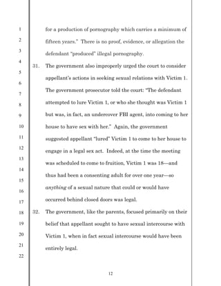 1
2
3
4
5
6
7
8
9
10
11
12
13
14
15
16
17
18
19
20
21
22
12
for a production of pornography which carries a minimum of
fifteen years.” There is no proof, evidence, or allegation the
defendant “produced” illegal pornography.
31. The government also improperly urged the court to consider
appellant’s actions in seeking sexual relations with Victim 1.
The government prosecutor told the court: “The defendant
attempted to lure Victim 1, or who she thought was Victim 1
but was, in fact, an undercover FBI agent, into coming to her
house to have sex with her.” Again, the government
suggested appellant “lured” Victim 1 to come to her house to
engage in a legal sex act. Indeed, at the time the meeting
was scheduled to come to fruition, Victim 1 was 18—and
thus had been a consenting adult for over one year—so
anything of a sexual nature that could or would have
occurred behind closed doors was legal.
32. The government, like the parents, focused primarily on their
belief that appellant sought to have sexual intercourse with
Victim 1, when in fact sexual intercourse would have been
entirely legal.
 