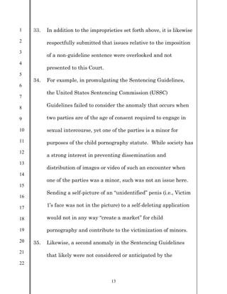 1
2
3
4
5
6
7
8
9
10
11
12
13
14
15
16
17
18
19
20
21
22
13
33. In addition to the improprieties set forth above, it is likewise
respectfully submitted that issues relative to the imposition
of a non-guideline sentence were overlooked and not
presented to this Court.
34. For example, in promulgating the Sentencing Guidelines,
the United States Sentencing Commission (USSC)
Guidelines failed to consider the anomaly that occurs when
two parties are of the age of consent required to engage in
sexual intercourse, yet one of the parties is a minor for
purposes of the child pornography statute. While society has
a strong interest in preventing dissemination and
distribution of images or video of such an encounter when
one of the parties was a minor, such was not an issue here.
Sending a self-picture of an “unidentified” penis (i.e., Victim
1’s face was not in the picture) to a self-deleting application
would not in any way “create a market” for child
pornography and contribute to the victimization of minors.
35. Likewise, a second anomaly in the Sentencing Guidelines
that likely were not considered or anticipated by the
 