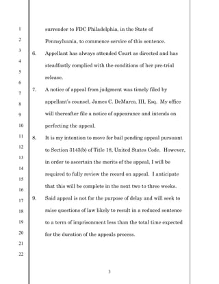 1
2
3
4
5
6
7
8
9
10
11
12
13
14
15
16
17
18
19
20
21
22
3
surrender to FDC Philadelphia, in the State of
Pennsylvania, to commence service of this sentence.
6. Appellant has always attended Court as directed and has
steadfastly complied with the conditions of her pre-trial
release.
7. A notice of appeal from judgment was timely filed by
appellant’s counsel, James C. DeMarco, III, Esq. My office
will thereafter file a notice of appearance and intends on
perfecting the appeal.
8. It is my intention to move for bail pending appeal pursuant
to Section 3143(b) of Title 18, United States Code. However,
in order to ascertain the merits of the appeal, I will be
required to fully review the record on appeal. I anticipate
that this will be complete in the next two to three weeks.
9. Said appeal is not for the purpose of delay and will seek to
raise questions of law likely to result in a reduced sentence
to a term of imprisonment less than the total time expected
for the duration of the appeals process.
 