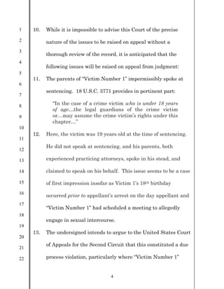 1
2
3
4
5
6
7
8
9
10
11
12
13
14
15
16
17
18
19
20
21
22
4
10. While it is impossible to advise this Court of the precise
nature of the issues to be raised on appeal without a
thorough review of the record, it is anticipated that the
following issues will be raised on appeal from judgment:
11. The parents of “Victim Number 1” impermissibly spoke at
sentencing. 18 U.S.C. 3771 provides in pertinent part:
“In the case of a crime victim who is under 18 years
of age…the legal guardians of the crime victim
or…may assume the crime victim’s rights under this
chapter…”
12. Here, the victim was 19 years old at the time of sentencing.
He did not speak at sentencing, and his parents, both
experienced practicing attorneys, spoke in his stead, and
claimed to speak on his behalf. This issue seems to be a case
of first impression insofar as Victim 1’s 18th birthday
occurred prior to appellant’s arrest on the day appellant and
“Victim Number 1” had scheduled a meeting to allegedly
engage in sexual intercourse.
13. The undersigned intends to argue to the United States Court
of Appeals for the Second Circuit that this constituted a due
process violation, particularly where “Victim Number 1”
 