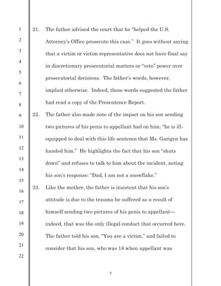 1
2
3
4
5
6
7
8
9
10
11
12
13
14
15
16
17
18
19
20
21
22
7
21. The father advised the court that he “helped the U.S.
Attorney’s Office prosecute this case.” It goes without saying
that a victim or victim representative does not have final say
in discretionary prosecutorial matters or “veto” power over
prosecutorial decisions. The father’s words, however,
implied otherwise. Indeed, those words suggested the father
had read a copy of the Presentence Report.
22. The father also made note of the impact on his son sending
two pictures of his penis to appellant had on him; “he is ill-
equipped to deal with this life sentence that Ms. Garigen has
handed him.” He highlights the fact that his son “shuts
down” and refuses to talk to him about the incident, noting
his son’s response: “Dad, I am not a snowflake.”
23. Like the mother, the father is insistent that his son’s
attitude is due to the trauma he suffered as a result of
himself sending two pictures of his penis to appellant—
indeed, that was the only illegal conduct that occurred here.
The father told his son, “You are a victim,” and failed to
consider that his son, who was 18 when appellant was
 