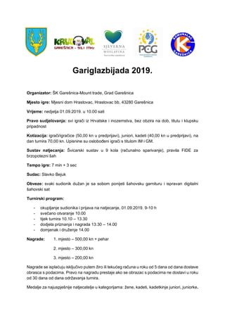 Gariglazbijada 2019.
Organizator: ŠK Garešnica-Mount trade, Grad Garešnica
Mjesto igre: Mjesni dom Hrastovac, Hrastovac bb, 43280 Garešnica
Vrijeme: nedjelja 01.09.2019. u 10.00 sati
Pravo sudjelovanja: svi igrači iz Hrvatske i inozemstva, bez obzira na dob, titulu i klupsku
pripadnost
Kotizacija: igrači/igračice (50,00 kn u predprijavi), juniori, kadeti (40,00 kn u predprijavi), na
dan turnira 70,00 kn. Upisnine su oslobođeni igrači s titulom IM i GM.
Sustav natjecanja: Švicarski sustav u 9 kola (računalno sparivanje), pravila FIDE za
brzopotezni šah
Tempo igre: 7 min + 3 sec
Sudac: Slavko Bejuk
Obveze: svaki sudionik dužan je sa sobom ponijeti šahovsku garnituru i ispravan digitalni
šahovski sat
Turnirski program:
- okupljanje sudionika i prijava na natjecanje, 01.09.2019. 9-10 h
- svečano otvaranje 10.00
- tijek turnira 10.10 – 13.30
- dodjela priznanja i nagrada 13.30 – 14.00
- domjenak i druženje 14.00
Nagrade: 1. mjesto – 500,00 kn + pehar
2. mjesto – 300,00 kn
3. mjesto – 200,00 kn
Nagrade se isplaćuju isključivo putem žiro ili tekućeg računa u roku od 5 dana od dana dostave
obrasca s podacima. Pravo na nagradu prestaje ako se obrazac s podacima ne dostavi u roku
od 30 dana od dana održavanja turnira.
Medalje za najuspješnije natjecatelje u kategorijama: žene, kadeti, kadetkinje juniori, juniorke.
 