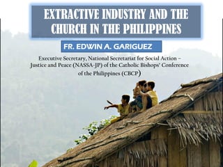 EXTRACTIVE INDUSTRY AND THE
      CHURCH IN THE PHILIPPINES
             FR. EDWIN A. GARIGUEZ
   Executive Secretary, National Secretariat for Social Action –
Justice and Peace (NASSA-JP) of the Catholic Bishops’ Conference
                   of the Philippines (CBCP)
 