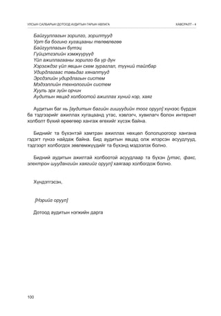 УЛСЫН САЛБАРЫН ДОТООД АУДИТЫН ГАРЫН АВЛАГА

ÕÀÂÑÐÀËÒ - 4

Байгууллагын зорилго, зорилтууд
Урт ба богино хугацааны төлөвлөгөө
Байгууллагын бүтэц
Гүйцэтгэлийн хэмжүүрүүд
Үйл ажиллагааны зорилго ба үр дүн
Хэрэгждэг үйл явцын схем зураглал, түүний тайлбар
Удирдлагаас тавьдаг хяналтууд
Эрсдэлийн удирдлагын систем
Мэдээллийн технологийн систем
Хууль эрх зүйн орчин
Аудитын явцад холбоотой ажиллах хүний нэр, хаяг
Аудитын баг нь [аудитын багийн гишүүдийн тоог оруул] хүнээс бүрдэх
ба тэдгээрийг ажиллах хугацаанд утас, хэвлэгч, хувилагч болон интернет
холболт бүхий өрөөгөөр хангаж өгөхийг хүсýæ байна.
Биднийг та бүхэнтэй хамтран ажиллах нөхцөл бололцоогоор хангана
гэдэгт гүнээ найдаж байна. Бид аудитын явцад олж илэрсэн асуудлууд,
тэдгээрт холбогдох зөвлөмжүүдийг та бүхэнд мэдээлэх болно.
Бидний аудитын ажилтай холбоотой асуудлаар та бүхэн [утас, факс,
электрон шуудангийн хаягийг оруул] хаягаар холбогдож болно.
Хүндэтгэсэн,	
[Нэрийг оруул]
Дотоод аудитын нэгжийн дарга

100

 