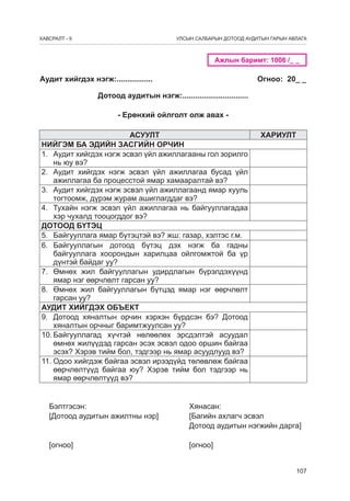 ÕÀÂÑÐÀËÒ - 9

УЛСЫН САЛБАРЫН ДОТООД АУДИТЫН ГАРЫН АВЛАГА

Ажлын баримт: 1006 /_ _

Аудит хийгдэх нэгж:.................

Огноо: 20_ _

Дотоод àудитын нэгж:...............................
- Ерөнхий ойлголт олж авах АСУУЛТ
НИЙГЭМ БА ЭДИЙН ЗАСГИЙН ОРЧИН
1.	 Аудит хийгдэх нэгж эсвэл үйл ажиллагааны гол зорилго
нь юу вэ?
2.	 Аудит хийгдэх нэгж эсвэл үйл ажиллагаа бусад үйл
ажиллагаа ба процесстой ямар хамааралтай вэ?
3.	 Аудит хийгдэх нэгж эсвэл үйл ажиллагаанд ямар хууль
тогтоомж, дүрэм журам ашиглагддаг вэ?
4.	 Тухайн нэгж эсвэл үйл ажиллагаа нь байгууллагадаа
хэр чухалд тооцогддог вэ?
ДОТООД БҮТЭЦ
5.	 Байгууллага ямар бүтэцтэй вэ? жш: газар, хэлтэс г.м.
6.	 Байгууллагын дотоод бүтэц дэх нэгж ба гадны
байгууллага хоорондын харилцаа ойлгомжтой ба үр
дүнтэй байдаг уу?
7.	 Өмнөх жил байгууллагын удирдлагын бүрэлдэхүүнд
ямар нэг өөрчлөлт гарсан уу?
8.	 Өмнөх жил байгууллагын бүтцэд ямар нэг өөрчлөлт
гарсан уу?
АУДИТ ХИЙГДЭХ ОБЪЕКТ
9.	 Дотоод хяналтын орчин хэрхэн бүрдсэн бэ? Дотоод
хяналтын орчныг баримтжуулсан уу?
10.	Байгууллагад хүчтэй нөлөөлөх эрсдэлтэй асуудал
өмнөх жилүүдэд гарсан эсэх эсвэл одоо оршин байгаа
эсэх? Хэрэв тийм бол, тэдгээр нь ямар асуудлууд вэ?
11.	Одоо хийгдэж байгаа эсвэл ирээдүйд төлөвлөж байгаа
өөрчлөлтүүд байгаа юу? Хэрэв тийм бол тэдгээр нь
ямар өөрчлөлтүүд вэ?

ХАРИУЛТ

Бэлтгэсэн:					Хянасан:
[Дотоод аудитын ажилтны нэр]	 	
[Багийн ахлагч эсвэл
	
	
	
	
	
	
Дотоод аудитын нэгжийн дарга]
[огноо]	

	

	

	

	

[огноо]
107

 