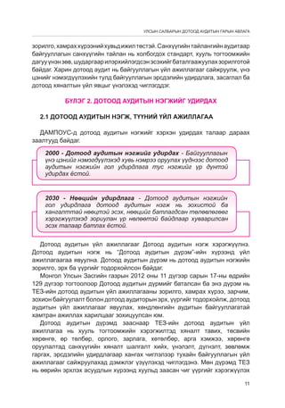 УЛСЫН САЛБАРЫН ДОТООД АУДИТЫН ГАРЫН АВЛАГА

зорилго, хамрах хүрээний хувьд ижил төстэй. Санхүүгийн тайлангийн аудитаар
байгууллагын санхүүгийн тайлан нь холбогдох стандарт, хууль тогтоомжийн
дагуу үнэн зөв, шударгаар илэрхийлэгдсэн эсэхийг баталгаажуулах зорилготой
байдаг. Харин дотоод аудит нь байгууллагын үйл ажиллагааг сайжруулж, үнэ
цэнийг нэмэгдүүлэхийн тулд байгууллагын эрсдýлийн удирдлага, засаглал ба
дотоод хяналтын үйл явцыг үнэлэхэд чиглэгддэг.
БҮЛЭГ 2. ДОТООД АУДИТЫН НЭГЖИЙГ УДИРДАХ
2.1 Дотоод аудитын нэгж, түүний үйл ажиллагаа
ДАМПОУС-д дотоод аудитын нэгжийг хэрхэн удирдах талаар дараах
заалтууд байдаг.
2000 - Äîòîîä àóäèòûí íýãæèéã óäèðäàõ - Áàéãóóëëàãûí
¿íý öýíèéã íýìýãä¿¿ëýõýä õóâü íýìðýý îðóóëàõ ¿¿äíýýñ äîòîîä
àóäèòûí íýãæèéí ãîë óäèðäëàãà òóñ íýãæèéã ¿ð ä¿íòýé
óäèðäàõ ¸ñòîé.

2030 - Íººöèéí óäèðäëàãà - Äîòîîä àóäèòûí íýãæèéí
ãîë óäèðäëàãà äîòîîä àóäèòûí íýãæ íü çîõèñòîé áà
õàíãàëòòàé íººöòýé ýñýõ, íººöèéã áàòëàãäñàí òºëºâëºãººã
õýðýãæ¿¿ëýõýä çîðèóëàí ¿ð íºëººòýé áàéäëààð õóâààðèëñàí
ýñýõ òàëààð áàòëàõ ¸ñòîé.
Дотоод аудитын үйл ажиллагааг Äотоод аудитын нэгж хэрэгжүүлнэ.
Дотоод аудитын нэгж нь “Äотоод аудитын дүрэм”-ийн хүрээнд үйл
ажиллагаагаа явуулна. Дотоод аудитын дүрэм нь дотоод аудитын нэгжийн
зорилго, эрх ба үүргийг тодорхойлсон байдаг.
Монгол Улсын Засгийн газрын 2012 оны 11 дүгээр сарын 17-ны өдрийн
129 дүгээр тогтоолоор Äотоод аудитын дүрмèéã баталсан ба энэ дүрэм нь
ТЕЗ-ийн дотоод аудитын үйл ажиллагааны зорилго, хамрах хүрээ, зарчим,
зохион байгуулалт болон дотоод аудиторын эрх, үүргийг тодорхойлж, дотоод
аудитын үйл ажиллагааг явуулах, хөндлөнгийн аудитын байгууллагатай
хамтран ажиллах харилцааг зохицуулñàí юм.
Дотоод аудитын дүрэмд зааснаар ТЕЗ-ийн дотоод аудитын үйл
ажиллагаа нь хууль тогтоомжийн хэрэгжилтэд хяналт тавих, төсвийн
хөрөнгө, өр төлбөр, орлого, зарлага, хөтөлбөр, арга хэмжээ, хөрөнгө
оруулалтад санхүүгийн хяналт шалгалт хийх, үнэлэлт, дүгнэлт, зөвлөмж
гаргах, эрсдэлийн удирдлагаар хангах чиглэлээр тухайн байгууллагын үйл
ажиллагааг сайжруулахад дэмжлэг үзүүлэхэд чиглэгдэнэ. Мөн дүрэмд ТЕЗ
нь өөрийн эрхлэх асуудлын хүрээнд хуульд заасан чиг үүргийг хэрэгжүүлэх
11

 