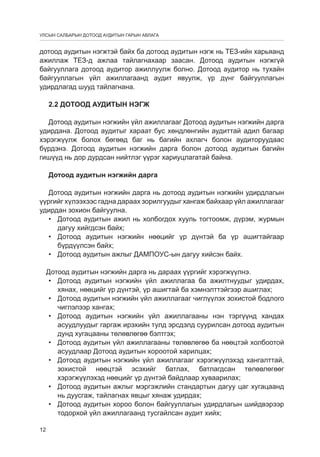 УЛСЫН САЛБАРЫН ДОТООД АУДИТЫН ГАРЫН АВЛАГА

дотоод аудитын нэгжтэй байх ба дотоод аудитын нэгж нь ТЕЗ-ийн харьяанд
ажиллаж ТЕЗ-д ажлаа тайлагнахаар заасан. Дотоод аудитын нэгжгүй
байгууллага дотоод аудитор ажиллуулж болно. Дотоод аудитор нь тухайн
байгууллагын үйл ажиллагаанд аудит явуулж, үр дүнг байгууллагын
удирдлагад шууд тайлагнана.
2.2 Дотоод аудитын нэгж
Дотоод аудитын нэгжийн үйл ажиллагааг Дотоод аудитын нэгжийн дарга
удирдана. Дотоод аудитыг хараат бус хөндлөнгийн аудиттай адил багаар
хэрэгжүүлж болох бөгөөд баг нь багийн ахлагч болон аудиторуудаас
бүрдэнэ. Дотоод аудитын нэгжийн дарга болон дотоод аудитын багийн
гишүүд нь дор дурдсан нийтлэг үүрэг хариуцлагатай байна.
Дотоод аудитын нэгжийн дарга
Дотоод аудитын нэгжийн дарга нь дотоод аудитын нэгжийн удирдлагын
үүргийг хүлээхээс гадна дараах зорилгуудыг хангаж байхаар үйл ажиллагааг
удирдан зохион байгуулна.
•	 Дотоод аудитын ажил нь холбогдох хууль тогтоомж, дүрэм, журмын
дагуу хийгдсэн байх;
•	 Дотоод аудитын нэгжийн нөөцийг үр дүнтэй ба үр ашигтайгаар
бүрдүүлсэн байх;
•	 Дотоод аудитын ажлыг ДАМПОУС-ын дагуу хийсэн байх.
Дотоод аудитын нэгжийн дарга нь дараах үүргийг хэрэгжүүлнэ.
•	 Дотоод аудитын нэгжийн үйл ажиллагаа ба ажилтнуудыг удирдах,
хянах, нөөцийг үр дүнтэй, үр ашигтай ба хэмнэлттэйгээр ашиглах;
•	 Дотоод аудитын нэгжийн үйл ажиллагааг чиглүүлэх зохистой бодлого
чиглэлээр хангах;
•	 Дотоод аудитын нэгжийн үйл ажиллагааны нэн тэргүүнд хандах
асуудлуудыг гаргаж ирэхийн тулд эрсдэлд суурилсан дотоод аудитын
дунд хугацааны төлөвлөгөө бэлтгэх;
•	 Дотоод аудитын үйл ажиллагааны төлөвлөгөө ба нөөцтэй холбоотой
асуудлаар Дотоод аудитын хороотой харилцах;
•	 Дотоод аудитын нэгжийн үйл ажиллагааг хэрэгжүүлэхэд хангалттай,
зохистой нөөцтэй эсэхийг батлах, батлагдсан төлөвлөгөөг
хэрэгжүүлэхэд нөөцийг үр дүнтэй байдлаар хуваарилах;
•	 Дотоод аудитын ажлыг мэргэжлийн стандартын дагуу цаг хугацаанд
нь дуусгаж, тайлагнах явцыг хянаж удирдах;
•	 Дотоод аудитын хороо болон байгууллагын удирдлагын шийдвэрээр
тодорхой үйл ажиллагаанд тусгайлсан аудит хийх;
12

 