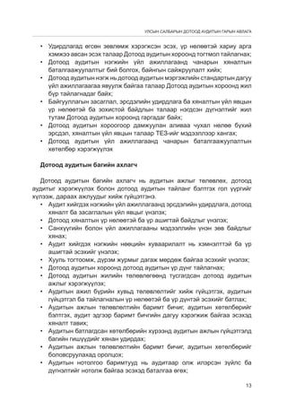 УЛСЫН САЛБАРЫН ДОТООД АУДИТЫН ГАРЫН АВЛАГА

•	 Удирдлагад өгсөн зөвлөмж хэрэгжсэн эсэх, үр нөлөөтэй хариу арга
хэмжээ авсан эсэх талаар Дотоод аудитын хороонд тогтмол тайлагнах;
•	 Дотоод аудитын нэгжийн үйл ажиллагаанд чанарын хяналтын
баталгаажуулалтыг бий болгох, байнгын сайжруулалт хийх;
•	 Дотоод аудитын нэгж нь дотоод аудитын мэргэжлийн стандартын дагуу
үйл ажиллагаагаа явуулж байгаа талаар Дотоод аудитын хороонд жил
бүр тайлагнадаг байх;
•	 Байгууллагын засаглал, эрсдэлийн удирдлага ба хяналтын үйл явцын
үр нөлөөтэй ба зохистой байдлын талаар нэгдсэн дүгнэлтийг жил
тутам Дотоод аудитын хороонд гаргадаг байх;
•	 Дотоод аудитын хороогоор дамжуулан аливаа чухал нөлөө бүхий
эрсдэл, хяналтын үйл явцын талаар ТЕЗ-ийг мэдээллээр хангах;
•	 Дотоод аудитын үйл ажиллагаанд чанарын баталгаажуулалтын
хөтөлбөр хэрэгжүүлэх
Дотоод аудитын багийн ахлагч
Дотоод аудитын багийн ахлагч нь аудитын ажлыг төлөвлөх, дотоод
аудитыг хэрэгжүүлэх болон дотоод аудитын тайланг бэлтгэх гол үүргийг
хүлээж, дараах ажлуудыг хийж гүйцэтгэнэ.
•	 Аудит хийгдэх нэгжийн үйл ажиллагаанд эрсдэлийн удирдлага, дотоод
хяналт ба засаглалын үйл явцыг үнэлэх;
•	 Дотоод хяналтын үр нөлөөтэй ба үр ашигтай байдлыг үнэлэх;
•	 Санхүүгийн болон үйл ажиллагааны мэдээллийн үнэн зөв байдлыг
хянах;
•	 Аудит хийгдэх нэгжийн нөөцийн хуваарилалт нь хэмнэлттэй ба үр
ашигтай эсэхийг үнэлэх;
•	 Хууль тогтоомж, дүрэм журмыг дагаж мөрдөж байгаа эсэхийг үнэлэх;
•	 Дотоод аудитын хороонд дотоод аудитын үр дүнг тайлагнах;
•	 Дотоод аудитын жилийн төлөвлөгөөнд тусгагдсан дотоод аудитын
ажлыг хэрэгжүүлэх;
•	 Аудитын ажил бүрийн хувьд төлөвлөлтийг хийж гүйцэтгэх, аудитын
гүйцэтгэл ба тайлагналын үр нөлөөтэй ба үр дүнтэй эсэхийг батлах;
•	 Аудитын ажлын төлөвлөлтийн баримт бичиг, аудитын хөтөлбөрийг
бэлтгэх, аудит эдгээр баримт бичгийн дагуу хэрэгжиж байгаа эсэхэд
хяналт тавих;
•	 Аудитын батлагдсан хөтөлбөрийн хүрээнд аудитын ажлын гүйцэтгэлд
багийн гишүүдийг хянан удирдах;
•	 Аудитын ажлын төлөвлөлтийн баримт бичиг, аудитын хөтөлбөрийг
боловсруулахад оролцох;
•	 Аудитын нотолгоо баримтууд нь аудитаар олж илэрсэн зүйлс ба
дүгнэлтийг нотолж байгаа эсэхэд баталгаа өгөх;
13

 
