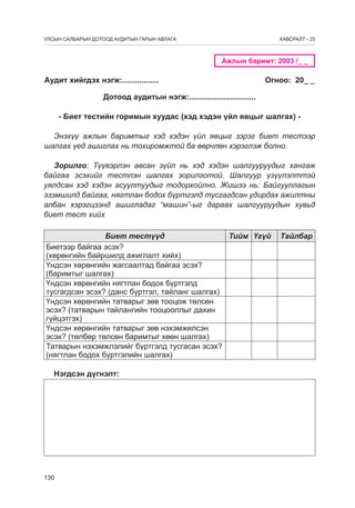 УЛСЫН САЛБАРЫН ДОТООД АУДИТЫН ГАРЫН АВЛАГА

ÕÀÂÑÐÀËÒ - 25

Ажлын баримт: 2003 /_ _

Аудит хийгдэх нэгж:.................

Огноо: 20_ _

Дотоод àудитын нэгж:...............................
- Биет тестийн горимын хуудас (хэд хэдэн үйл явцыг шалгах) Энэхүү ажлын баримтыг хэд хэдэн үйл явцыг зэрэг биет тестээр
шалгах үед ашиглах нь тохиромжтой ба өөрчлөн хэрэглэж болно.
Зорилго: Түүвэрлэн авсан зүйл нь хэд хэдэн шалгууруудыг хангаж
байгаа эсэхийг тестлэн шалгах зорилготой. Шалгуур үзүүлэлттэй
уялдсан хэд хэдэн асуултуудыг тодорхойлно. Жишээ нь: Байгууллагын
эзэмшилд байгаа, нягтлан бодох бүртгэлд тусгагдсан удирдах ажилтны
албан хэрэгцээнд ашигладаг “машин”-ыг дараах шалгууруудын хувьд
биет тест хийх
Биет тестүүд
Тийм Үгүй
Биетээр байгаа эсэх?
(хөрөнгийн байршилд ажиглалт хийх)
Үндсэн хөрөнгийн жагсаалтад байгаа эсэх?
(баримтыг шалгах)
Үндсэн хөрөнгийн нягтлан бодох бүртгэлд
тусгагдсан эсэх? (данс бүртгэл, тайланг шалгах)
Үндсэн хөрөнгийн татварыг зөв тооцож төлсөн
эсэх? (татварын тайлангийн тооцооллыг дахин
гүйцэтгэх)
Үндсэн хөрөнгийн татварыг зөв нэхэмжилсэн
эсэх? (төлбөр төлсөн баримтыг хөөн шалгах)
Татварын нэхэмжлэлийг бүртгэлд тусгасан эсэх?
(нягтлан бодох бүртгэлийн шалгах)
Нэгдсэн дүгнэлт:

130

Тайлбар

 