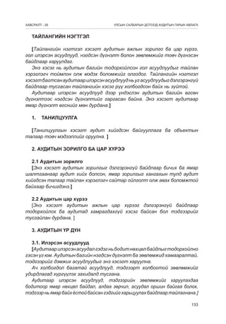 ÕÀÂÑÐÀËÒ - 26

УЛСЫН САЛБАРЫН ДОТООД АУДИТЫН ГАРЫН АВЛАГА

ТАЙЛАНГИЙН НЭГТГЭЛ
[Тайлангийн нэгтгэл хэсэгт аудитын ажлын зорилго ба цар хүрээ,
гол илэрсэн асуудлууд, нэгдсэн дүгнэлт болон зөвлөмжийг товч дүгнэсэн
байдлаар харуулдаг.
Энэ хэсэг нь аудитын багийн тодорхойлсон гол асуудлуудыг тайлан
хэрэглэгч тоймлон олж мэдэх боломжийг олгодог. Тайлангийн нэгтгэл
хэсэгт багтсан аудитаар илэрсэн асуудлууд нь уг асуудлуудыг дэлгэрэнгүй
байдлаар тусгасан тайлангийн хэсэг р¿¿ холбогдсон байх нь зүйтэй.
Аудитаар илэрсэн асуудлууд дээр үндэслэн аудитын багийн өгсөн
дүгнэлтээс нэгдсэн дүгнэлтийг гаргасан байна. Энэ хэсэгт аудитаар
ямар дүгнэлт өгснийг мөн дурдана.]
1.	ТАНИЛЦУУЛГА
[Танилцуулгын хэсэгт аудит хийгдсэн байгууллага ба объектын
талаар товч мэдээллийг оруулна. ]
2. АУДИТЫН ЗОРИЛГО БА ЦАР ХҮРЭЭ
2.1 Аудитын зорилго
[Энэ хэсэгт аудитын зорилгыг дэлгэрэнгүй байдлаар бичих ба ямар
шалтгаанаар аудит хийх болсон, ямар зорилгыг хангахын тулд аудит
хийгдсэн талаар тайлан хэрэглэгч сайтар ойлголт олж авах боломжтой
байхаар бичигдэнэ.]
2.2 Аудитын цар хүрээ
[Энэ хэсэгт аудитын ажлын цар хүрээг дэлгэрэнгүй байдлаар
тодорхойлох ба аудитад хамрагдахгүй хэсэг байсан бол тэдгээрийг
тусгайлан дурдана. ]
3. АУДИТЫН ҮР ДҮН
3.1. Илэрсэн асуудлууд
[Аудитаар илэрсэн асуудал гэдэг нь бодит нөхцөл байдлыг тодорхойлно
гэсэн үг юм. Аудитын багийн нэгдсэн дүгнэлт ба зөвлөмжид хамааралтай,
тэдгээрийг дэмжих асуудлуудыг энэ хэсэгт харуулна.
Ач холбогдол багатай асуудлууд, тэдгээрт холбоотой зөвлөмжийг
удирдлагад хүргүүлэх захидалд тусгана.
Аудитаар илэрсэн асуудлууд, тэдгээрийн зөвлөмжийг харуулахдаа
бодитоор ямар нөхцөл байдал, алдаа зөрчил, асуудал оршин байгаа болох,
тэдгээр нь ямар байх ёстой байсан гэдгийг харьцуулах байдлаар тайлагнана.]
133

 