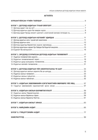 УЛСЫН САЛБАРЫН ДОТООД АУДИТЫН ГАРЫН АВЛАГА

АГУУЛГА
ХУРААНГУЙЛСАН ҮГИЙН ТАЙЛБАР........................................................................................ 6
БҮЛЭГ 1. ДОТООД АУДИТЫН ТÓÕÀÉ ÎÉËÃÎËÒ.................................................................... 7
1.1 Дотоод аудит гэж юу вэ?....................................................................................................... 7
1.2 Дотоод аудитын үүрэг ба хамрах хүрээ................................................................................ 8
1.3 Дотоод аудит бусад хяналт шалгалт, үнэлгээний ажлаас ялгагдах нь.............................. 9
БҮЛЭГ 2. ДОТООД АУДИТЫН НЭГЖИЙГ УДИРДАХ ........................................................... 11
2.1 Дотоод аудитын нэгж, түүний үйл ажиллагаа .......................................................................... 11
2.2 Дотоод аудитын нэгж..............................................................................................................................12
2.3 Дотоод аудитад баримтлах үндсэн зарчимууд.................................................................. 14
2.4 Дотоод аудиторын хараат бус байдал ба бодитой хандлага......................................................15
2.5 Сургалт ба хөгжүүлэлт.............................................................................................................. 16
БҮЛЭГ 3. ЭРСДЭЛД СУУРИЛСАН ДОТООД АУДИТЫН ТӨЛӨВЛӨЛТ ................................17
3.1 Аудитын төлөвлөлтийн зорилго............................................................................................... 17
3.2 Аудитын төлөвлөгөөний төрөл ............................................................................................ 18
3.3 Аудитын дунд хугацааны төлөвлөгөө................................................................................. 19
3.4 Аудитын жилийн төлөвлөгөө............................................................................................... 31
БҮЛЭГ 4. ДОТООД АУДИТЫН ҮЙЛ АЖИЛЛАГААНЫ ҮЕ ШАТ ........................................... 33
4.1 Дотоод аудитын ажлын зорилго ба үе шатууд................................................................... 33
4.2 Аудитын ажлын төлөвлөлт...................................................................................................... 33
4.3 Аудитын ажлын гүйцэтгэл.................................................................................................... 45
4.4 Аудитын ажлын тайлагнал....................................................................................................... 52
БҮЛЭГ 5. АУДИТЫН ЗӨВЛӨМЖИЙН ХЭРЭГЖИЛТИЙН МӨРӨӨРХ ҮЙЛ ЯВЦ ................. 57
5.1 Аудитыг зөвлөмжийн хэрэгжилтийг эргэн хянах ......................................................... 57
БҮЛЭГ 6. АУДИТЫН АЖЛЫН БАРИМТЖУУЛАЛТ ................................................................ 59
6.1 Аудитын ажлыг баримтжуулах ............................................................................................59
6.2 Аудитын ажлын баримтын төрөл............................................................................................ 59
6.3 Аудитын ажлын баримтыг бэлтгэх.......................................................................................... 61
БҮЛЭГ 7. АУДИТЫН АЖЛЫГ ХЯНАХ.......................................................................................63
БҮЛЭГ 8. НИЙЦЛИЙН АУДИТ....................................................................................................65
БҮЛЭГ 9. ГҮЙЦЭТГЭЛИЙН АУДИТ.......................................................................................... 77
ХАВСРАЛТУУД ......................................................................................................................... 89

5

 