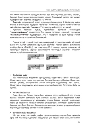 УЛСЫН САЛБАРЫН ДОТООД АУДИТЫН ГАРЫН АВЛАГА

юм. Нийт олонлогийг бүрдүүлж байгаа бүх ажил гүйлгээ, үйл явц, систем,
баримт бичиг эсвэл үйл ажиллагааг шалгах боломжгүй учраас тэдгээрээс
түүвэрлэн авч аудитад хамруулах нь зүйтэй.
Түүврийг санамсаргүй эсвэл зорилготойгоор гэсэн 2 байдлаар хийж
болно. Санамсаргүй түүврийг “батлах” зорилгоор, харин зорилготойгоор
хийж байгаа түүврийг “шинжлэх” зорилгоор хийдгээрээ ялгаатай.
Аудитын
тестийн
хувьд,
тусгайлсан
зүйлсийг
тестлэхдээ
“зорилготойгоор” түүвэрлэдэг бол харин төлөөлөх зүйлсийг тестлэхэд
“санамсаргүйгээр” түүвэрлэдэг. Аль ч түүврийн үр дүнг хувиар эсвэл
мөнгөн дүнгээр илэрхийлэх боломжтой.
Санамсаргүй түүврийг хийхдээ санамсаргүй тооны хүснэгтийг Microsoft
Excel-ийн RAND математик функцèéг ашиглан гаргаж болно. Бичлэгийн
хэлбэр болох =RAND () гэж оруулахад [0,1] завсарт орших санамсаргүй
тоонуудыг гаргана. Эдгээр санамсаргүй тоонуудыг ашиглан түүврийг
санамсаргүй аргаар сонгодог.

•	 Судалгаа хийх
Том олонлогоос мэдээлэл цуглуулахад судалгааны аргыг ашигладаг.
Судалгаанд олон тооны оролцогчдыг багтаах боломжтой байдаг. Судалгааг
биеэр, утсаар, интернетээр эсвэл электрон шуудангаар авч болно.
Судалгааны асуулгуудыг урьдчилан зохистой байдлаар бэлтгэсэн байх нь
зүйтэй.
•	 Нягтлан шалгах
Данс, бүртгэл, баримт эсвэл биет хөрөнгө зэрэг нь бодитойгоор оршин
байгаа эсэхийг батлахын тулд нягтлан шалгах аргыг хэрэглэдэг. Биет
хөрөнгийг шалгаснаар уг хөрөнгийн оршин байгаа эсэхийг шалгахаас
гадна уг хөрөнгийн нөхцөл байдлыг (жишээлбэл: хуучирсан эсэх) батлах
боломжтой. Данс, бүртгэл, баримтыг нягтлан шалгаснаар эх сурвалж болох
баримтууд бодитоор байгаа эсэхийг батална.
•	 Блок схемийг ашиглах
Үйл явц эсвэл системийг график дүрслэлээр харуулах нь блок схемийн
арга юм. Үйл явцыг дүрслэн харуулсныг үйл явцын блок схем, системийг
51

 