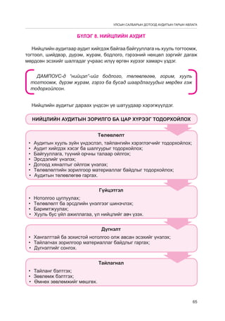 УЛСЫН САЛБАРЫН ДОТООД АУДИТЫН ГАРЫН АВЛАГА

БҮЛЭГ 8. НИЙЦЛИЙН АУДИТ
Нийцлийн аудитаар аудит хийгдэж байгаа байгууллага нь хууль тогтоомж,
тогтоол, шийдвэр, дүрэм, журам, бодлого, гэрээний нөхцөл зэргийг дагаж
мөрдсөн эсэхийг шалгадаг учраас илүү өргөн хүрээг хамарч үздэг.
ДАМПОУС-д “нийцэл”-ийг бодлого, төлөвлөгөө, горим, хууль
тогтоомж, дүрэм журам, гэрээ ба бусад шаардлагуудыг мөрдөх гэж
тодорхойлсон.
Нийцлийн аудитыг дараах үндсэн үе шатуудаар хэрэгжүүлдэг.
Íèéöëèéí àóäèòûí çîðèëãî áà öàð õ¯ðýýã òîäîðõîéëîõ
Òºëºâëºëò
•	
•	
•	
•	
•	
•	
•	

Àóäèòûí õóóëü ç¿éí ¿íäýñëýë, òàéëàíãèéí õýðýãëýã÷èéã òîäîðõîéëîõ;
Àóäèò õèéãäýõ õýñýã áà øàëãóóðûã òîäîðõîéëîõ;
Áàéãóóëëàãà, ò¿¿íèé îð÷íû òàëààð îéëãîõ;
Ýðñäýëèéã ¿íýëýõ;
Äîòîîä õÿíàëòûã îéëãîæ ¿íýëýõ;
Òºëºâëºëòèéí çîðèëãîîð ìàòåðèàëëàã áàéäëûã òîäîðõîéëîõ;
Àóäèòûí òºëºâëºãºº ãàðãàõ.
Ã¿éöýòãýë

•	
•	
•	
•	

Íîòîëãîî öóãëóóëàõ;
Òºëºâëºëò áà ýðñäëèéí ¿íýëãýýã øèíý÷ëýõ;
Áàðèìòæóóëàõ;
Õóóëü áóñ ¿éë àæèëëàãàà, ¿ë íèéöëèéã àâ÷ ¿çýõ.
Ä¿ãíýëò

•	 Õàíãàëòòàé áà çîõèñòîé íîòîëãîî îëæ àâñàí ýñýõèéã ¿íýëýõ;
•	 Òàéëàãíàõ çîðèëãîîð ìàòåðèàëëàã áàéäëûã ãàðãàõ;
•	 Ä¿ãíýëòèéã ñîíãîõ.
Òàéëàãíàë
•	 Òàéëàíã áýëòãýõ;
•	 Çºâëºìæ áýëòãýõ;
•	 ªìíºõ çºâëºìæèéã ìºøãºõ.

65

 