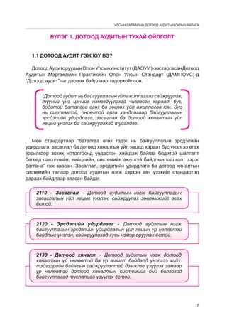 УЛСЫН САЛБАРЫН ДОТООД АУДИТЫН ГАРЫН АВЛАГА

	

БҮЛЭГ 1. ДОТООД АУДИТЫН ТУХАЙ ОЙЛГОЛТ

1.1 Дотоод аудит гэж юу вэ?
Дотоод Аудиторуудын Олон Улсын Институт (ДАОУИ)-ээс гаргасан Дотоод
Аудитын Мэргэжлийн Практикийн Олон Улсын Стандарт (ДАМПОУС)-д
“Дотоод аудит”-ыг дараах байдлаар тодорхойлсон.
“Дотоод аудит нь байгууллагын үйл ажиллагааг сайжруулах,
түүний үнэ цэнийг нэмэгдүүлэхэд чиглэсэн хараат бус,
бодитой баталгаа өгөх ба зөвлөх үйл ажиллагаа юм. Энэ
нь системтэй, оновчтой арга хандлагаар байгууллагын
эрсдэлийн удирдлага, засаглал ба дотоод хяналтын үйл
явцыг үнэлэх ба сайжруулахад тусàëдаг.
Мөн стандартаар “баталгаа өгөх гэдэг нь байгууллагын эрсдэлийн
удирдлага, засаглал ба дотоод хяналтын үйл явцад хараат бус үнэлгээ өгөх
зорилгоор зохих нотолгоонд үндэслэн хийгдэж байгаа бодитой шалгалт
бөгөөд санхүүгийн, нийцлийн, системийн аюулгүй байдлын шалгалт зэрэг
багтана” гэж заасан. Засаглал, эрсдэлийн удирдлага ба дотоод хяналтын
системийн талаар дотоод аудитын нэгж хэрхэн авч үзэхийг стандартад
дараах байдлаар заасан байдаг.
2110 - Çàñàãëàë - Äîòîîä àóäèòûí íýãæ áàéãóóëëàãûí
çàñàãëàëûí ¿éë ÿâöûã ¿íýëýí, ñàéæðóóëàõ çºâëºìæèéã ºãºõ
¸ñòîé.

2120 - Ýðñäýëèéí óäèðäëàãà - Äîòîîä àóäèòûí íýãæ
áàéãóóëëàãûí ýðñäýëèéí óäèðäëàãûí ¿éë ÿâöûí ¿ð íºëººòýé
áàéäëûã ¿íýëýí, ñàéæðóóëàõàä õóâü íýìýð îðóóëàõ ¸ñòîé.

2130 - Äîòîîä õÿíàëò - Äîòîîä àóäèòûí íýãæ äîòîîä
õÿíàëòûí ¿ð íºëººòýé áà ¿ð àøèãò áàéäàëä ¿íýëãýý õèéõ,
òýäãýýðèéí áàéíãûí ñàéæðóóëàëòàä äýìæëýã ¿ç¿¿ëýõ çàìààð
¿ð íºëººòýé äîòîîä õÿíàëòûí ñèñòåìèéã áèé áîëãîõîä
áàéãóóëëàãàä òóñëàëöàà ¿ç¿¿ëýõ ¸ñòîé.

7

 