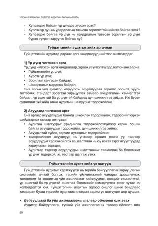 УЛСЫН САЛБАРЫН ДОТООД АУДИТЫН ГАРЫН АВЛАГА

-		 Хүлээгдэж байсан үр дүндээ хүрсэн эсэх?
-		 Хүрсэн үр дүн нь удирдлагын тавьсан зорилготой нийцэж байгаа эсэх?
-		Хүлээгдэж байгаа үр дүн нь удирдлагын тавьсан зорилгын үр дүнг
бүрэн дүүрэн харуулж байгаа юу?
Гүйцэтгэлийн аудитыг хийх аргачлал
Гүйцэтгэлийн аудитад дараах арга хандлагууд нийтлэг ашиглагддаг.
1) Үр дүнд чиглэсэн арга
Үр дүнд чиглэсэн арга хандлагаар дараах үзүүлэлтүүдэд голлон анхаарна.
•	 Гүйцэтгэлийн үр дүн;
•	 Хүрсэн үр дүн;
•	 Зорилгыг хангасан байдал;
•	 Шаардлагыг мөрдсөн байдал.
Энэ аргын үед аудитор илрүүлсэн асуудлуудаа зорилго, зорилт, хууль
тогтоомж, стандарт зэрэгтэй харьцуулах замаар гүйцэтгэлийн хэмнэлттэй
байдал, үр ашигтай ба үр дүнтэй байдалд дүн шинжилгээ хийдэг. Иж бүрэн
судалгааг хийхийн өмнө аудитын шалгуурыг тодорхойлно.
2) Асуудалд чиглэсэн арга
Энэ аргаар асуудлуудыг байнга шинэчлэн тодорхойлж, тэдгээрийг хэрхэн
шийдвэрлэх талаар авч үздэг.
•	 Аудитын шалгуурыг урьдчилан тодорхойлохгүйгээр харин оршин
байгаа асуудлуудыг тодорхойлж, дүн шинжилгээ хийнэ;
•	 Асуудалтай зүйлс, зөрчил дутагдлыг тодорхойлно;
•	 Тодорхойлсон асуудлууд нь үнэхээр оршин байна уу, тэдгээр
асуудлуудыг хэрхэн ойлгох вэ, шалтгаан нь юу вэ гэх зэрэг асуултуудад
хариулахыг зорьдог;
•	 Аудитаар тэдгээр асуудлуудын шалтгааныг таамаглах ба боломжит
үр дүнг тодорхойлж, тестээр шалгаж үзнэ.
Гүйцэтгэлийн аудит хийх үе шатууд
Гүйцэтгэлийн аудитыг хэрэгжүүлэх нь төрийн байгууллагын хариуцлагын
системийг хүчтэй болгох, төрийн үйлчилгээний чанарыг дээшлүүлэх,
төлөвлөлт ба хяналтын үйл ажиллагааг сайжруулах, нөөцийг хэмнэлттэй,
үр ашигтай ба үр дүнтэй ашиглах боломжийг нэмэгдүүлэх зэрэг чухал ач
холбогдолтой юм. Гүйцэтгэлийн аудитын эдгээр онцлог шинж байдлаас
хамааран бусад төрлийн аудитаас ялгагдах зарим үе шатуудыг дор дурдав.
•	 Байгууллага ба үйл ажиллагааны талаар ойлголт олж авах
Аудитор байгууллага, түүний үйл ажиллагааны талаар ойлголт олж
80

 