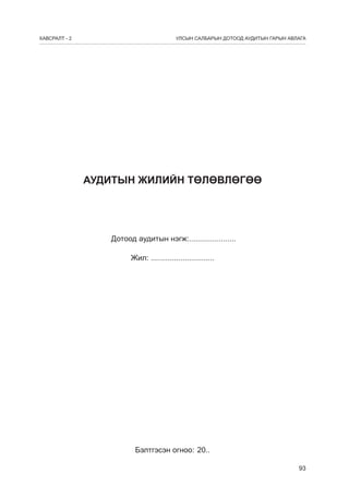 ÕÀÂÑÐÀËÒ - 2

УЛСЫН САЛБАРЫН ДОТООД АУДИТЫН ГАРЫН АВЛАГА

АУДИТЫН ЖИЛИЙН ТӨЛӨВЛӨГӨӨ

Дотоод àудитын íэгж:......................
Жил: ..............................

Бэлтгэсэн огноо: 20..
93

 