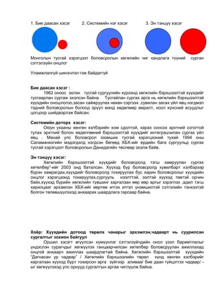 1. Бие даасан хэсэг 2. Системийн нэг хэсэг 3. Эн тэнцүү хэсэг
Монголын тусгай хэрэгцээт боловсролын хөгжлийн чиг хандлага түүний сурган
сэтгэлзүйн онцлог
Уламжлалгүй шинэчлэл гэж байдаггүй
Бие даасан хэсэг :
1962 оноос эхлэн тусгай сургуулийн хүрээнд хөгжлийн бэрхшээлтэй хүүхдийг
тусгаарлан сургаж эхэлсэн байна Тусгайлан сургах арга нь хөгжлийн бэрхшээлтэй
хүүхдийн оношлогоо,засан сайжруулах нөхөн сэргээх ,сувилан засах үйл явц нэгдмэл
тэдний боловсролын болоод эрүүл мэнд хөдөлмөр амралт, хоол хүнсний асуудлыг
цогцоор шийдвэрлэж байсан.
Системийн доторх хэсэг:
Оюун ухааны хөнгөн хэлбэрийн хом сдолтой, харах сонсох эрхтний согогтой
тулах эрхтний болон хөдөлгөөний бэрхшээлтэй хүүхдийг интеграцчилан сургах үйл
явц . Манай улс боловсрол эзэмших тусгай хэрэгцээний тухай 1994 оны
Саламанкогийн мэдэгдэлд нэгдсэн бөгөөд ХБХ-ийг ердийн бага сургуульд сургах
тусгай хэрэгцээт боловсролын Данидагийн төслөөр эхэлж байв.
Эн тэнцүү хэсэг:
Хөгжлийн бэрхшээлтэй хүүхдийг боловсролд тэгш хамруулан сургах
хөтөлбөр”-ийг 2003 онд баталсан. Хүүхэд бүр боловсролд хувилбарт хэлбэрээр
бүрэн хамрагдах,хүүхдийг боловсролд тохируулах бус харин боловсролыг хүүхдийн
онцлог хэрэгцээнд тохируулах,сургууль нээлттэй, ээлтэй хүүхэд төвтэй орчин
байх,хүүхэд бүрийн хөгжлийн түвшинг харгалзан өөр өөр аргыг хэрэглэх ,адил тэгш
харилцааг эрхэмлэн ХБХ-ийг өөртөө итгэх итгэл үнэмшилтэй сэтгэлийн тэнхээтэй
болгон төлөвшүүлэхэд анхаарах шаардлага гарсаар байна.
Хоёр: Хүүхдийн дотоод төрөлх чанарыг эрхэмлэн,чадварт нь суурилсан
сургалтыг зохион байгуул
Оршил хэсэгт өгүүлсэн хүмүүнлэг сэтгэлзүйчдийн онол үзэл баримтлалыг
үндэслэн сурагчдыг хөгжүүлэх ганцаарчилсан хөтөлбөр боловсруулан ажиллахад
онцгой анхаарч ажиллах шаардлагтай байна. Хөгжлийн бэрхшээлтэй хүүхдийн
“Дагнасан ур чадвар” / Хөгжлийн бэрхшээлийн төрөл хүнд хөнгөн хэлбэрийг
харгалзан хүүхэд бүрт тохирсон арга зүйгээр аливааг бие даан гүйцэтгэх чадвар/ -
ыг хөгжүүлэхэд улс орнууд сургалтын аргаа чиглүүлж байна.
 