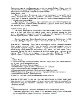 бүрэн ханган оролцуулах буюу оролцох эрхтэй гэж заасан байдаг. Иймээс хөгжлийн
бэрхшээлтэй хүүхдүүдийг боловсролд тэгш хамруулан сургах нь дэлхийн болоод улс
орнуудын чухал асуудлын нэг улам бүр болсоор байна.
Боловсролын хувьд:
Бүхий л хүүхдийг боловсролд тэгш хамруулах асуудал нь хүүхдийн онцлог
ялгаанд тохирсон заах арга зүй, сургалтын хувилбарт хөтөлбөр боловсруулж,
хүүхэд бүрт үр өгөөжтэй байхад анхаарах хэрэгцээ шаардлага урган гарсаар байна.
2.Нийгмийн харилцааны хувьд:
Бүх хүүхдийг тэгш хамруулан сургаснаар харилцан ялгаатай талуудад хандах
хандлагыг өөрчилж, шударга бөгөөд ялгаварлан гадуурхах үзлээс ангид нийгмийг
бий болгохын үндэс суурийг бүрдүүлнэ.
3.Эдийн засгийн хувьд:
Хөгжлийн бэрхшээлтэй хүүхдүүдэд зориулсан тусгай цэцэрлэг, сургуулиудыг
орон нутаг бүрт бий болгох боломжгүй харин хувьсах зардлын ялгамж, багшийн
цалин урамшууллын хөшүүргээр хөгжлийн бэрхшээлтэй хүүхдүүдийг боловсролд
тэгш хамруулан сургах нь эдийн засгийн ач холбогдолтой.
Хилийн чанад дахь Эдийн Засгийн Хамтын Ажиллагаа ба Хөгжлийн (OECD)
олон улсын байгууллага дараах нэгдсэн ангиллыг санал болгосон байна. Үүнд:
Категори А: Disabilities: буюу эрхтэн тогтолцооны органик гаралтайтөрөлхийн
болон олдмол эмгэгтэй, олон улсын эмнэлзүйн ангилалд заагдсан хөгжлийн
бэрхшээлтэй хүүхдийг хамруулан ойлгох ба хүүхдийн өвчин, эмгэгийн онцлог нь
боловсролын тусгай хэрэгцээг тодорхойлдог гэж үздэг. Энд олон улсын DSM-IV
ангиллалд багтаж буй эмгэг, өөрчлөлттэй хүүхдийг хамруулна. Категори А-ийн
хүрээнд 2-14 эмгэгийг улс орнуудад хүлээн зөвшөөрсөн байдаг. Оюуны болон
үүргийн чадвараа алдах 9 төрлийн эмгэгийг нийтээрээ хүлээн зөвшөөрдөг.
Үүнд:
1. Autism- Аутизм
2. Visual Impairment including blindness- Харааны бүрэн алдагдлыг хамрах харааны
бүх төрлийн гэмтэл, үүргийн алдагдал
3. Deafness- Сонсголын бүрэн алдагдал
4. Deaf-Blindness- Хараа-сонсголын чадамжийн хам алдагдал
5. Hearing impairment- Сонсох үүргийн алдагдал
6. Mental retardation/ Intellectual - Оюунухааны хөгжлийн бэрхшээл
7. Multiple disabilities- Оюун ухааны хөгжлийн бэрхшээлтэй хосолсон хам шинж
8. Orthopedic impairment- Тархины саажилт
9. Speech or Language impairment- Ярих чадамжийн алдагдал
Категори В: Difficulties гэдгийн дор суралцагч болон орчны хоорондын харилцаанд
гарах өөрчлөлтөөс хамааран үр дүнтэй дасан зохицох, орчноосоо суралцах үйлийн
бэрхшээлийг дагуулах сэтгэлийн хөдөлгөөн, зан үйлийн өөрчлөлттэй хүүхдийг
хамруулан ойлгоно.
Үүнд:
1. Emotional disturbance- Сэтгэлийн хөдөлгөөнөө зохицуулах чадвар алдах
2. Other health impairment- Архаг өвчин, эрүүл мэндийн улмаас орчноо бүрэн танин
хүртэх чадамжийн алдагдал / эпилепси, цусны өвчин гэх мэт /
 