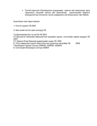  Тусгай хэрэгцээт боловсролын асуудлаарх хамтын үйл ажиллагаа, арга
туршлагын нэгдлийг хангах үйл ажиллагааг шинэчлэлийн бодлого
зохицуулалтад чиглүүлэн тусгах шаардлага зүй ѐсоор урган гарч байна.
Ашигласан ном гарын авлага
1. Сэтгэл судлал УБ 2001
2. Бие хүний сэтгэл зүйн онолууд УБ
3.Ц.Балхаажав Хүн та хэн бэ УБ 2001
4.Г.Батцэнгэл Хөгжлийн бэрхшээлтэй хүүхдийн сурган, сэтгэлзүйн зарим асуудал УБ
2007
5.Г.Эрдэнэ-Очир Ерөнхий дидактикийн үндэс УБ 1995
6. Тэгш хамруулан сургагч багш бэлтгэх сургалтын хөтөлбөр УБ 2008
7.Боловсрол судлал сэтгүүл 2006/03, 2006/05, 2008/03
8. Сэтгэлзүйн боловсрол сэтгүүл 2008/4
 