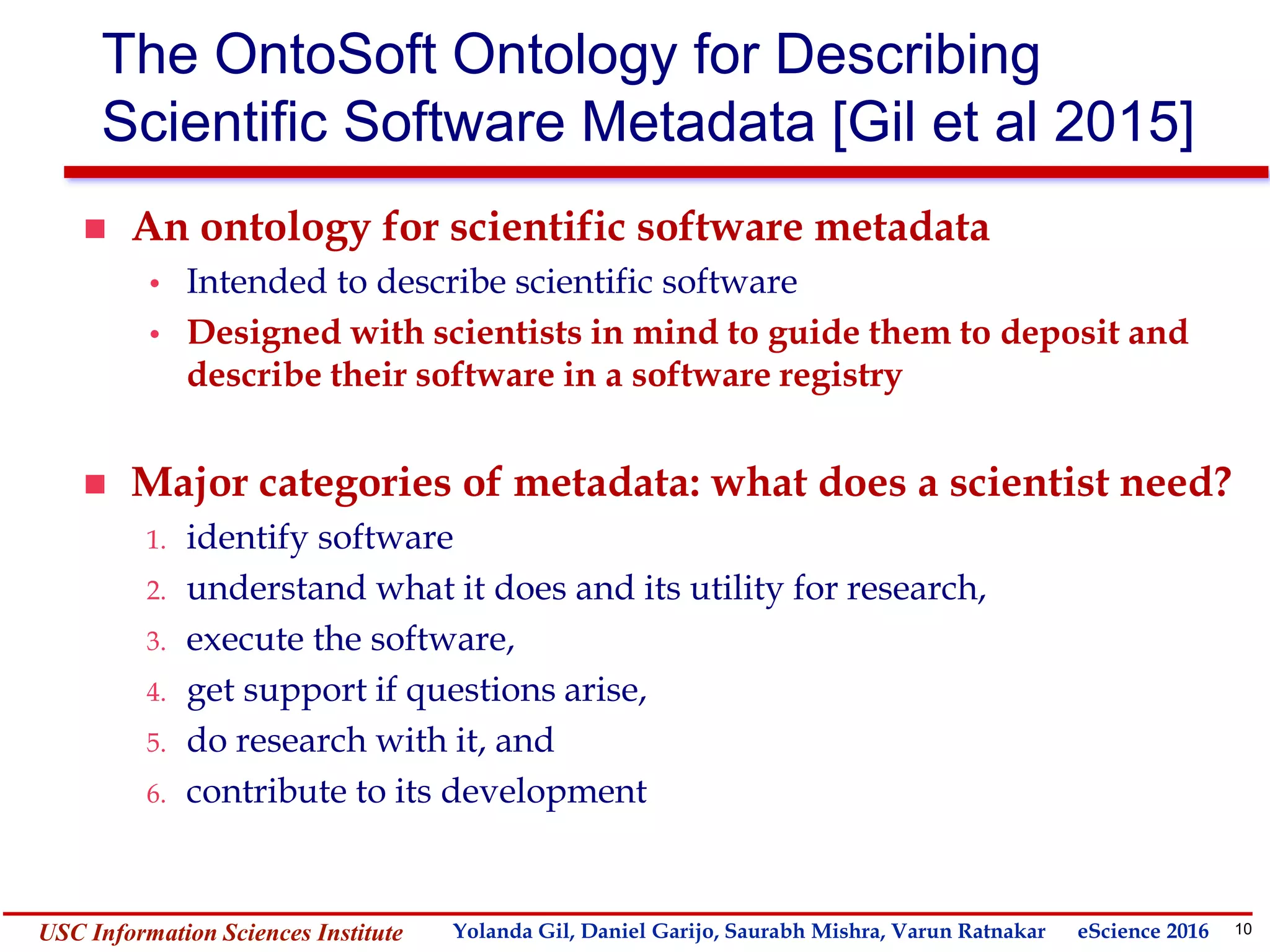 10Yolanda GilUSC Information Sciences Institute gil@isi.edu
The OntoSoft Ontology for Describing
Scientific Software Metadata [Gil et al 2015]
 An ontology for scientific software metadata
• Intended to describe scientific software
• Designed with scientists in mind to guide them to deposit and
describe their software in a software registry
 Major categories of metadata: what does a scientist need?
1. identify software
2. understand what it does and its utility for research,
3. execute the software,
4. get support if questions arise,
5. do research with it, and
6. contribute to its development
Yolanda Gil, Daniel Garijo, Saurabh Mishra, Varun Ratnakar eScience 2016
 