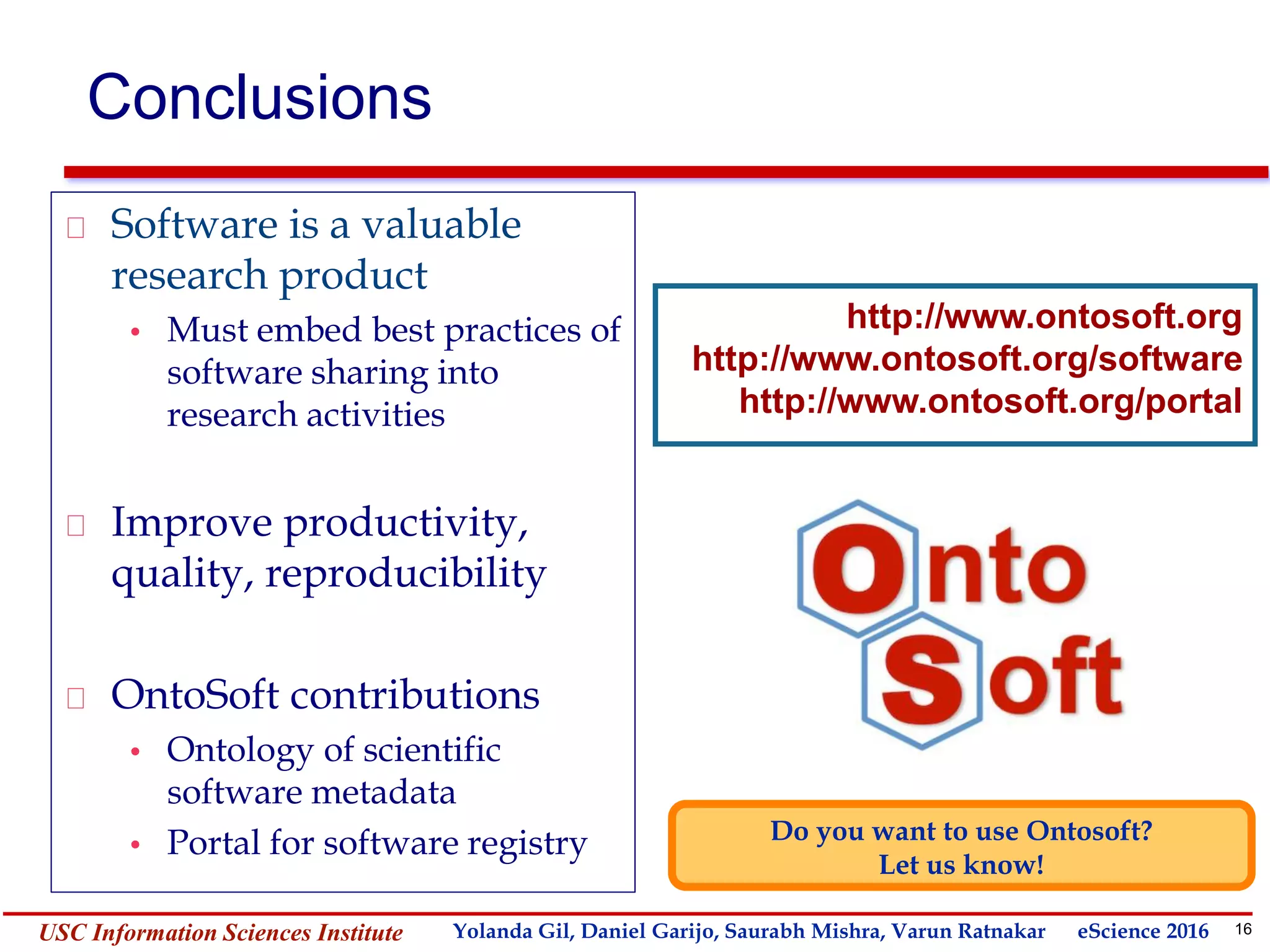 16Yolanda GilUSC Information Sciences Institute gil@isi.edu
Conclusions
Software is a valuable
research product
• Must embed best practices of
software sharing into
research activities
Improve productivity,
quality, reproducibility
OntoSoft contributions
• Ontology of scientific
software metadata
• Portal for software registry Do you want to use Ontosoft?
Let us know!
http://www.ontosoft.org
http://www.ontosoft.org/software
http://www.ontosoft.org/portal
Yolanda Gil, Daniel Garijo, Saurabh Mishra, Varun Ratnakar eScience 2016
 