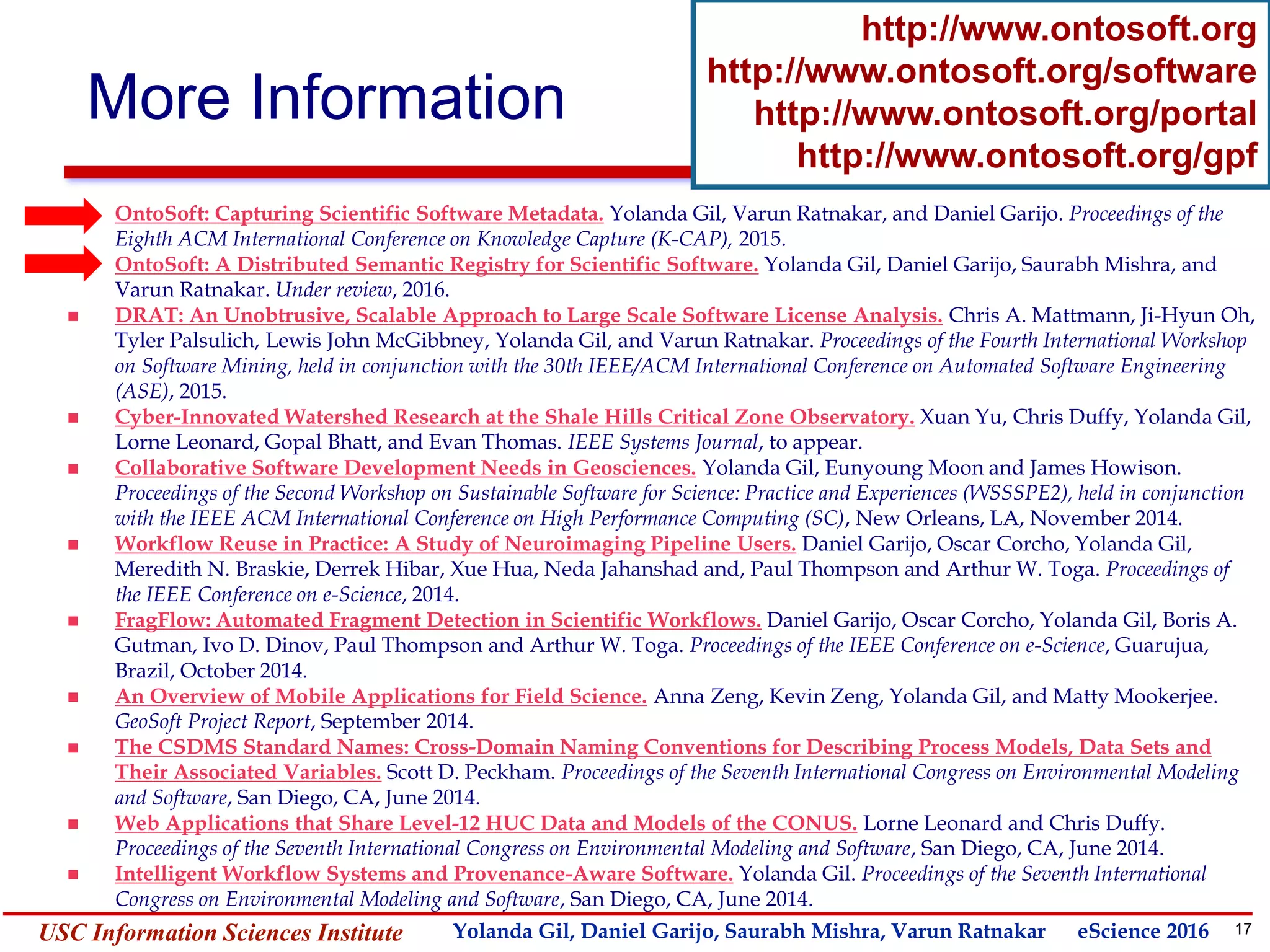17Yolanda GilUSC Information Sciences Institute gil@isi.edu
More Information
http://www.ontosoft.org
http://www.ontosoft.org/software
http://www.ontosoft.org/portal
http://www.ontosoft.org/gpf
 OntoSoft: Capturing Scientific Software Metadata. Yolanda Gil, Varun Ratnakar, and Daniel Garijo. Proceedings of the
Eighth ACM International Conference on Knowledge Capture (K-CAP), 2015.
 OntoSoft: A Distributed Semantic Registry for Scientific Software. Yolanda Gil, Daniel Garijo, Saurabh Mishra, and
Varun Ratnakar. Under review, 2016.
 DRAT: An Unobtrusive, Scalable Approach to Large Scale Software License Analysis. Chris A. Mattmann, Ji-Hyun Oh,
Tyler Palsulich, Lewis John McGibbney, Yolanda Gil, and Varun Ratnakar. Proceedings of the Fourth International Workshop
on Software Mining, held in conjunction with the 30th IEEE/ACM International Conference on Automated Software Engineering
(ASE), 2015.
 Cyber-Innovated Watershed Research at the Shale Hills Critical Zone Observatory. Xuan Yu, Chris Duffy, Yolanda Gil,
Lorne Leonard, Gopal Bhatt, and Evan Thomas. IEEE Systems Journal, to appear.
 Collaborative Software Development Needs in Geosciences. Yolanda Gil, Eunyoung Moon and James Howison.
Proceedings of the Second Workshop on Sustainable Software for Science: Practice and Experiences (WSSSPE2), held in conjunction
with the IEEE ACM International Conference on High Performance Computing (SC), New Orleans, LA, November 2014.
 Workflow Reuse in Practice: A Study of Neuroimaging Pipeline Users. Daniel Garijo, Oscar Corcho, Yolanda Gil,
Meredith N. Braskie, Derrek Hibar, Xue Hua, Neda Jahanshad and, Paul Thompson and Arthur W. Toga. Proceedings of
the IEEE Conference on e-Science, 2014.
 FragFlow: Automated Fragment Detection in Scientific Workflows. Daniel Garijo, Oscar Corcho, Yolanda Gil, Boris A.
Gutman, Ivo D. Dinov, Paul Thompson and Arthur W. Toga. Proceedings of the IEEE Conference on e-Science, Guarujua,
Brazil, October 2014.
 An Overview of Mobile Applications for Field Science. Anna Zeng, Kevin Zeng, Yolanda Gil, and Matty Mookerjee.
GeoSoft Project Report, September 2014.
 The CSDMS Standard Names: Cross-Domain Naming Conventions for Describing Process Models, Data Sets and
Their Associated Variables. Scott D. Peckham. Proceedings of the Seventh International Congress on Environmental Modeling
and Software, San Diego, CA, June 2014.
 Web Applications that Share Level-12 HUC Data and Models of the CONUS. Lorne Leonard and Chris Duffy.
Proceedings of the Seventh International Congress on Environmental Modeling and Software, San Diego, CA, June 2014.
 Intelligent Workflow Systems and Provenance-Aware Software. Yolanda Gil. Proceedings of the Seventh International
Congress on Environmental Modeling and Software, San Diego, CA, June 2014.
Yolanda Gil, Daniel Garijo, Saurabh Mishra, Varun Ratnakar eScience 2016
 