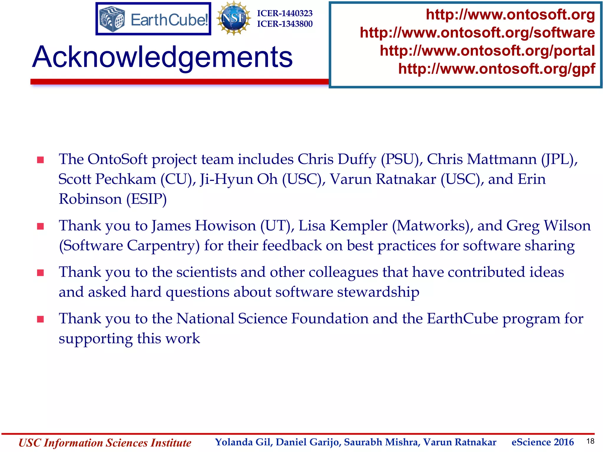 18Yolanda GilUSC Information Sciences Institute gil@isi.edu
Acknowledgements
 The OntoSoft project team includes Chris Duffy (PSU), Chris Mattmann (JPL),
Scott Pechkam (CU), Ji-Hyun Oh (USC), Varun Ratnakar (USC), and Erin
Robinson (ESIP)
 Thank you to James Howison (UT), Lisa Kempler (Matworks), and Greg Wilson
(Software Carpentry) for their feedback on best practices for software sharing
 Thank you to the scientists and other colleagues that have contributed ideas
and asked hard questions about software stewardship
 Thank you to the National Science Foundation and the EarthCube program for
supporting this work
EarthCube!
ICER-1440323
ICER-1343800
http://www.ontosoft.org
http://www.ontosoft.org/software
http://www.ontosoft.org/portal
http://www.ontosoft.org/gpf
Yolanda Gil, Daniel Garijo, Saurabh Mishra, Varun Ratnakar eScience 2016
 