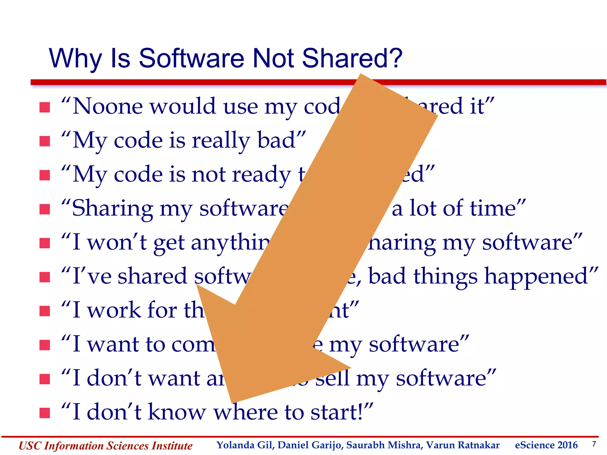 7Yolanda GilUSC Information Sciences Institute gil@isi.edu
Why Is Software Not Shared?
 “Noone would use my code if I shared it”
 “My code is really bad”
 “My code is not ready to be shared”
 “Sharing my software will take a lot of time”
 “I won’t get anything out of sharing my software”
 “I’ve shared software before, bad things happened”
 “I work for the government”
 “I want to commercialize my software”
 “I don’t want anyone to sell my software”
 “I don’t know where to start!”
Yolanda Gil, Daniel Garijo, Saurabh Mishra, Varun Ratnakar eScience 2016
 