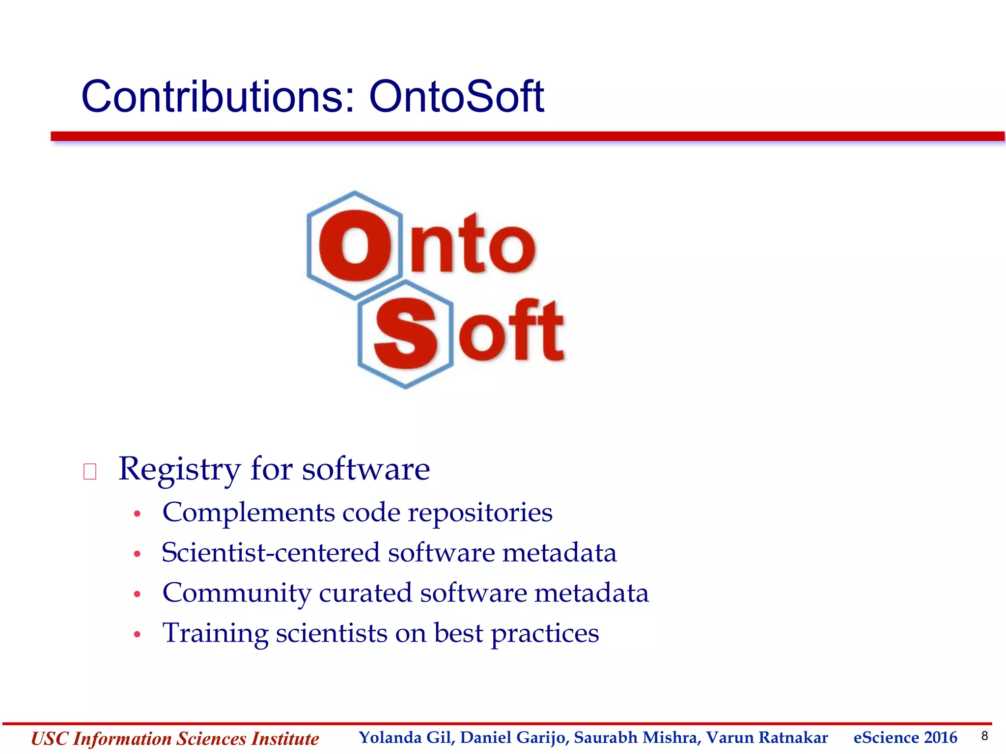 8Yolanda GilUSC Information Sciences Institute gil@isi.edu
Contributions: OntoSoft
Registry for software
• Complements code repositories
• Scientist-centered software metadata
• Community curated software metadata
• Training scientists on best practices
Yolanda Gil, Daniel Garijo, Saurabh Mishra, Varun Ratnakar eScience 2016
 