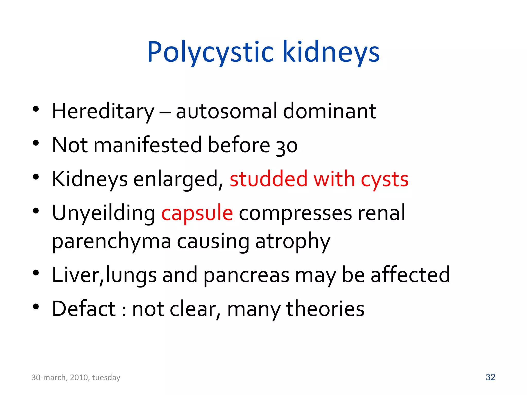 Polycystic kidneys 
• Hereditary – autosomal dominant 
• Not manifested before 30 
• Kidneys enlarged, studded with cysts 
• Unyeilding capsule compresses renal 
parenchyma causing atrophy 
• Liver,lungs and pancreas may be affected 
• Defact : not clear, many theories 
30-march, 2010, tuesday 32 
 