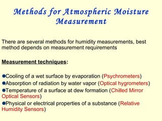 Methods for Atmospheric Moisture
Measurement
There are several methods for humidity measurements, best
method depends on measurement requirements
Measurement techniques:
Cooling of a wet surface by evaporation (Psychrometers)
Absorption of radiation by water vapor (Optical hygrometers)
Temperature of a surface at dew formation (Chilled Mirror
Optical Sensors)
Physical or electrical properties of a substance (Relative
Humidity Sensors)
 