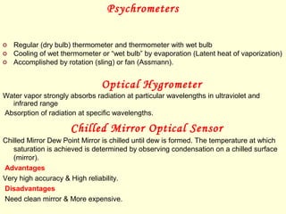 Psychrometers
o Regular (dry bulb) thermometer and thermometer with wet bulb
o Cooling of wet thermometer or “wet bulb” by evaporation (Latent heat of vaporization)
o Accomplished by rotation (sling) or fan (Assmann).
Optical Hygrometer
Water vapor strongly absorbs radiation at particular wavelengths in ultraviolet and
infrared range
Absorption of radiation at specific wavelengths.
Chilled Mirror Optical Sensor
Chilled Mirror Dew Point Mirror is chilled until dew is formed. The temperature at which
saturation is achieved is determined by observing condensation on a chilled surface
(mirror).
Advantages
Very high accuracy & High reliability.
Disadvantages
Need clean mirror & More expensive.
 