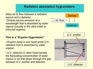Radiation absorption hygrometers
Allow air to flow between a radiation
source and a detector.
Choose source emission at a
wavelength that is absorbed by water
vapour (usually in the ultra-violet or
infra-red regions)
This is a “Krypton Hygrometer”
• Krypton lamp in one head emits U.V.
radiation that is absorbed by water
vapour.
• U.V. detector in other head senses
the fluctuating concentration of water
vapour in air that blows through the gap
between U.V. emitter and detector.
U.V. emitter
U.V. detector
Source
Detector
Air flow
 